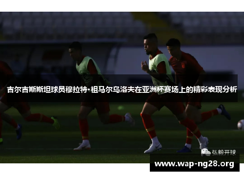 吉尔吉斯斯坦球员穆拉特·祖马尔乌洛夫在亚洲杯赛场上的精彩表现分析