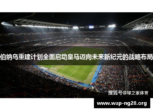 伯纳乌重建计划全面启动皇马迈向未来新纪元的战略布局