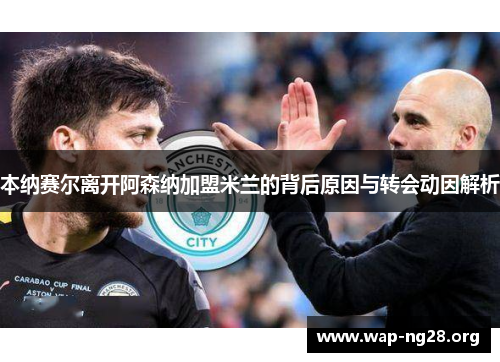 本纳赛尔离开阿森纳加盟米兰的背后原因与转会动因解析