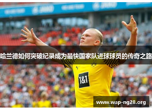 哈兰德如何突破纪录成为最快国家队进球球员的传奇之路