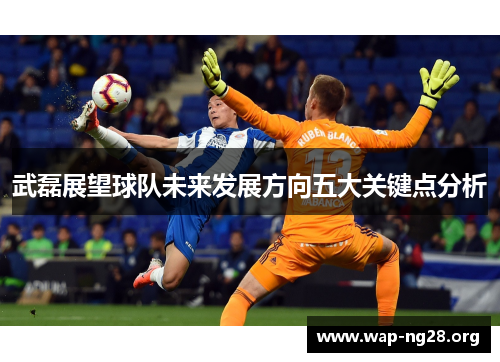 武磊展望球队未来发展方向五大关键点分析