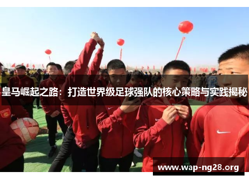 皇马崛起之路：打造世界级足球强队的核心策略与实践揭秘