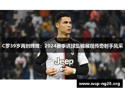 C罗39岁再创辉煌：2024赛季进球集锦展现传奇射手风采