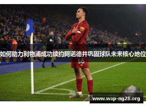 如何助力利物浦成功续约阿诺德并巩固球队未来核心地位