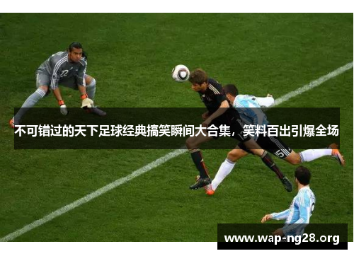 不可错过的天下足球经典搞笑瞬间大合集，笑料百出引爆全场