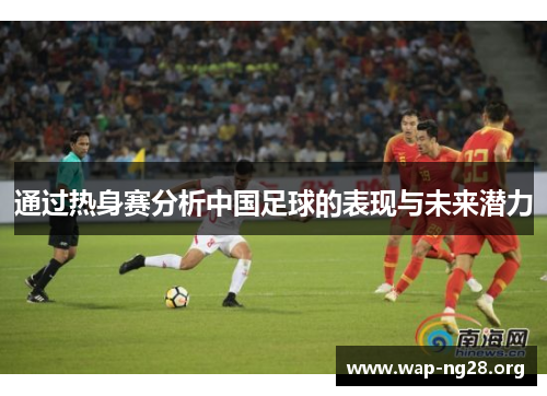 通过热身赛分析中国足球的表现与未来潜力 通过热身赛分析中国足球的表现与未来潜力