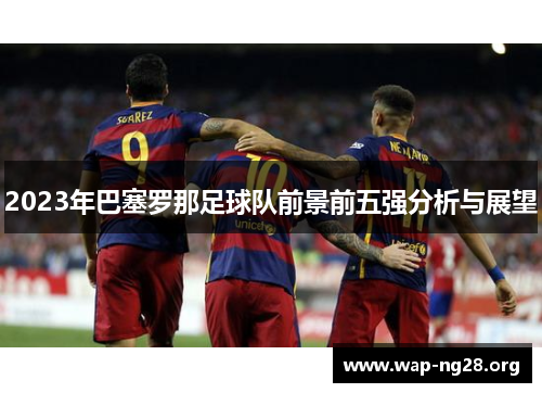 2023年巴塞罗那足球队前景前五强分析与展望 2023年巴塞罗那足球队前景前五强分析与展望