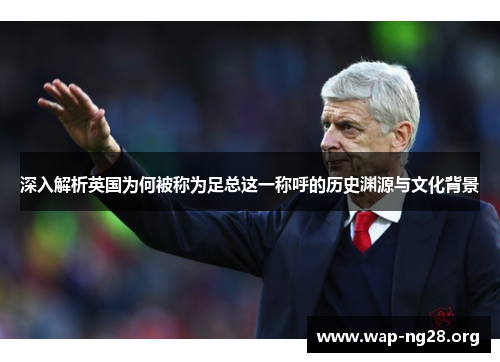 深入解析英国为何被称为足总这一称呼的历史渊源与文化背景 深入解析英国为何被称为足总这一称呼的历史渊源与文化背景
