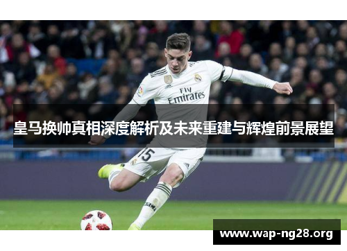 皇马换帅真相深度解析及未来重建与辉煌前景展望 皇马换帅真相深度解析及未来重建与辉煌前景展望