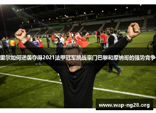 里尔如何逆袭夺得2021法甲冠军挑战豪门巴黎和摩纳哥的强势竞争 里尔如何逆袭夺得2021法甲冠军挑战豪门巴黎和摩纳哥的强势竞争