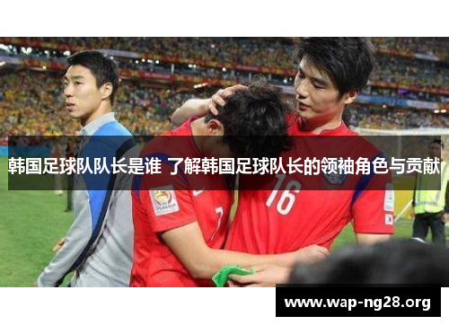 韩国足球队队长是谁 了解韩国足球队长的领袖角色与贡献