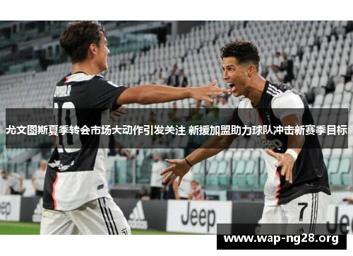 尤文图斯夏季转会市场大动作引发关注 新援加盟助力球队冲击新赛季目标