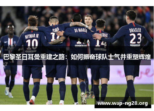 巴黎圣日耳曼重建之路：如何振奋球队士气并重塑辉煌