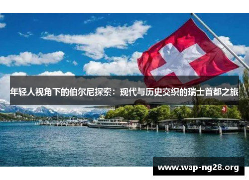 年轻人视角下的伯尔尼探索：现代与历史交织的瑞士首都之旅