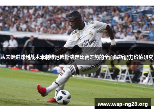 从关键进球到战术牵制维尼修斯决定比赛走势的全面解析能力价值研究